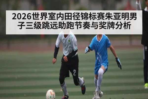 2026世界室内田径锦标赛朱亚明男子三级跳远助跑节奏与奖牌分析
